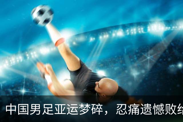 中国男足亚运梦碎，忍痛遗憾败给韩国队