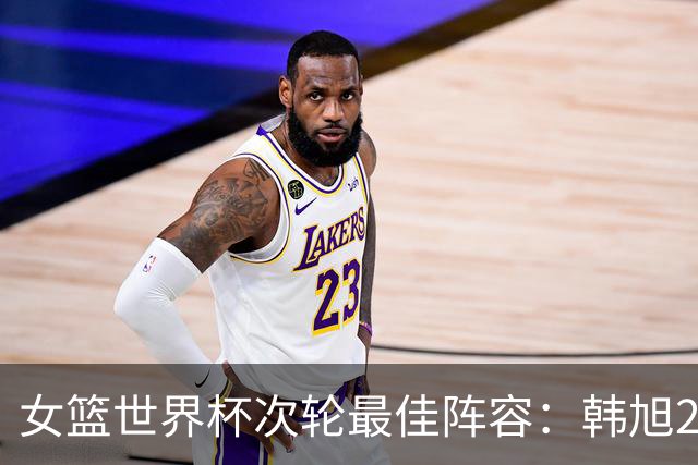 女篮世界杯次轮最佳阵容：韩旭22+14领衔入选 斯特福德乌尊上榜