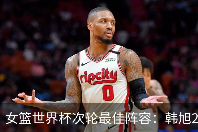 女篮世界杯次轮最佳阵容：韩旭22+14领衔入选 斯特福德乌尊上榜